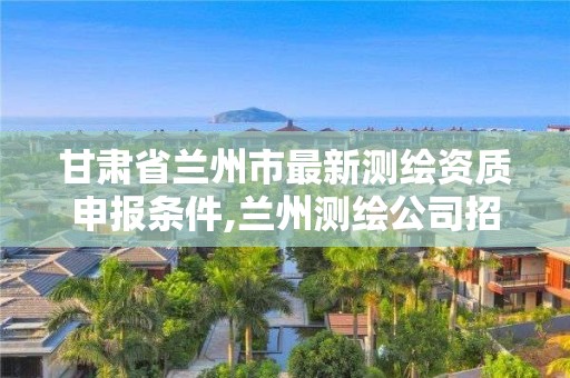 甘肃省兰州市最新测绘资质申报条件,兰州测绘公司招聘信息。