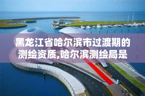 黑龙江省哈尔滨市过渡期的测绘资质,哈尔滨测绘局是干什么的