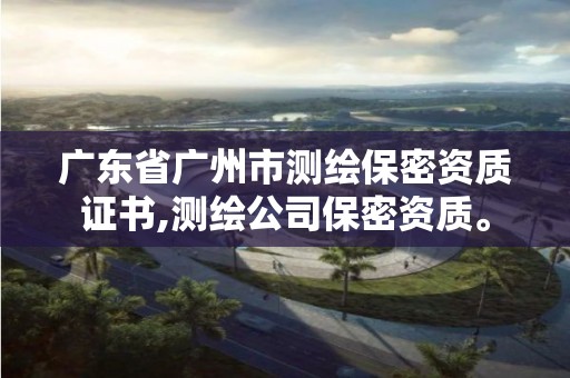 广东省广州市测绘保密资质证书,测绘公司保密资质。