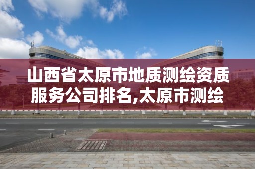 山西省太原市地质测绘资质服务公司排名,太原市测绘公司的电话是多少。