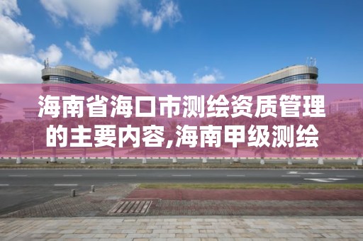 海南省海口市测绘资质管理的主要内容,海南甲级测绘资质单位。