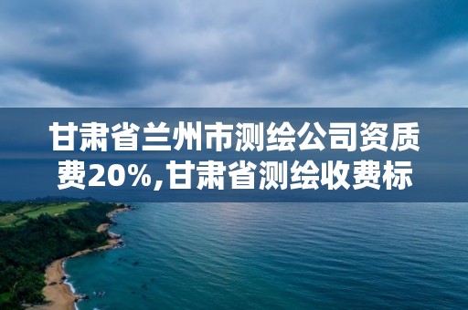 甘肃省兰州市测绘公司资质费20%,甘肃省测绘收费标准。