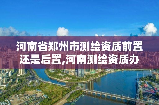 河南省郑州市测绘资质前置还是后置,河南测绘资质办理