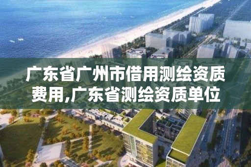 广东省广州市借用测绘资质费用,广东省测绘资质单位名单