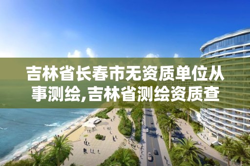 吉林省长春市无资质单位从事测绘,吉林省测绘资质查询