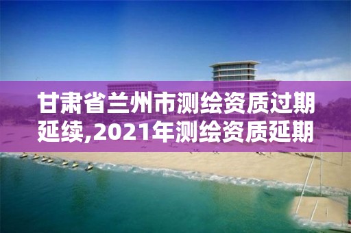 甘肃省兰州市测绘资质过期延续,2021年测绘资质延期