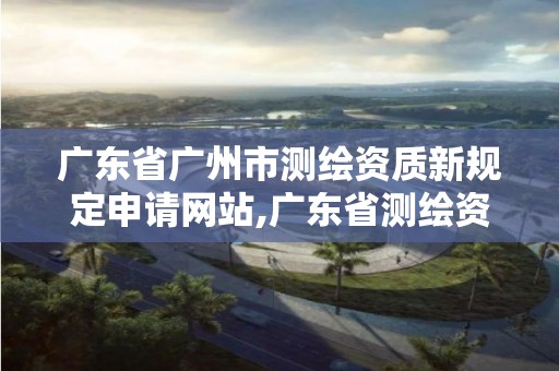 广东省广州市测绘资质新规定申请网站,广东省测绘资质单位名单