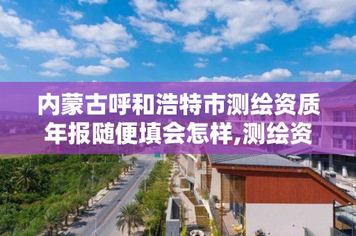 内蒙古呼和浩特市测绘资质年报随便填会怎样,测绘资质年报怎么报。