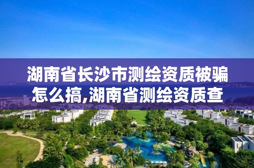 湖南省长沙市测绘资质被骗怎么搞,湖南省测绘资质查询