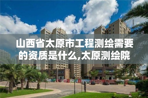 山西省太原市工程测绘需要的资质是什么,太原测绘院