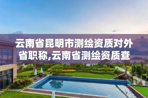 云南省昆明市测绘资质对外省职称,云南省测绘资质查询