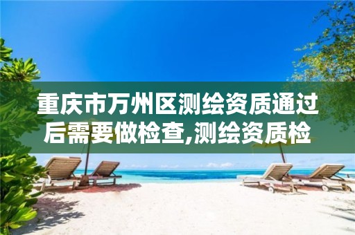 重庆市万州区测绘资质通过后需要做检查,测绘资质检查都检查啥。