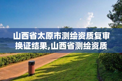 山西省太原市测绘资质复审换证结果,山西省测绘资质延期公告