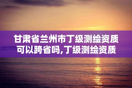 甘肃省兰州市丁级测绘资质可以跨省吗,丁级测绘资质有效期为什么那么短