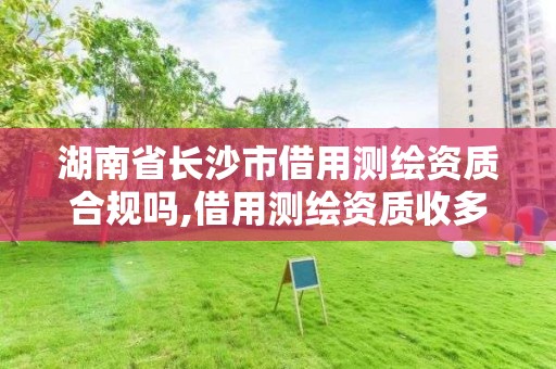 湖南省长沙市借用测绘资质合规吗,借用测绘资质收多少管理费