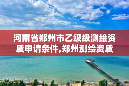 河南省郑州市乙级级测绘资质申请条件,郑州测绘资质代办