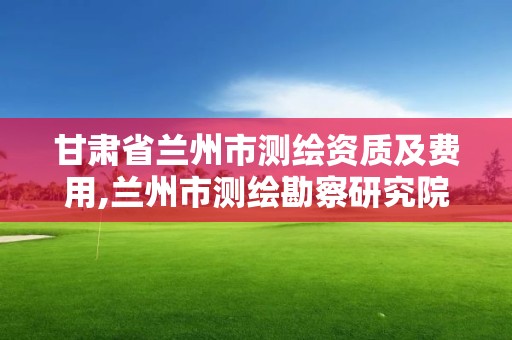 甘肃省兰州市测绘资质及费用,兰州市测绘勘察研究院