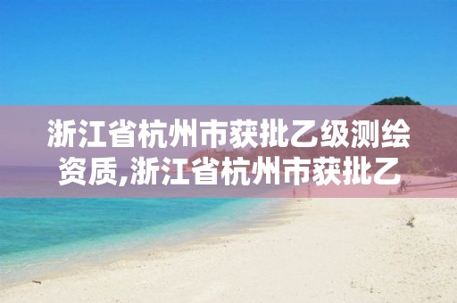 浙江省杭州市获批乙级测绘资质,浙江省杭州市获批乙级测绘资质公司名单