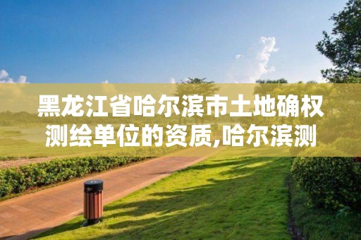 黑龙江省哈尔滨市土地确权测绘单位的资质,哈尔滨测绘局属于什么单位。