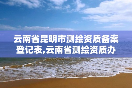 云南省昆明市测绘资质备案登记表,云南省测绘资质办理