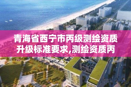 青海省西宁市丙级测绘资质升级标准要求,测绘资质丙级什么意思