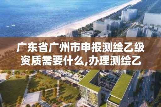 广东省广州市申报测绘乙级资质需要什么,办理测绘乙级资质要求。