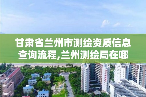 甘肃省兰州市测绘资质信息查询流程,兰州测绘局在哪儿