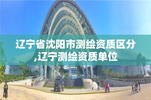 辽宁省沈阳市测绘资质区分,辽宁测绘资质单位