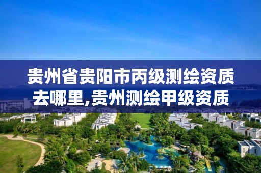 贵州省贵阳市丙级测绘资质去哪里,贵州测绘甲级资质单位