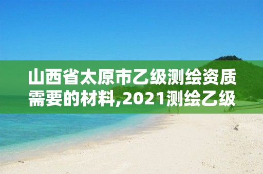 山西省太原市乙级测绘资质需要的材料,2021测绘乙级资质要求