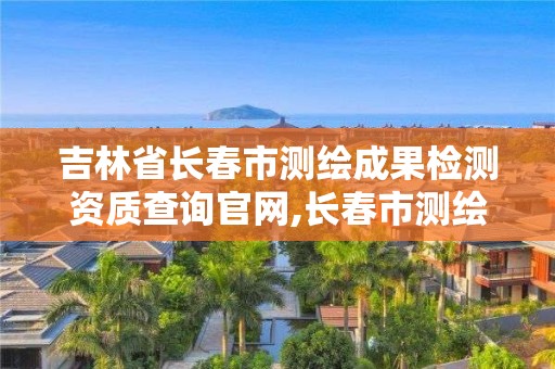 吉林省长春市测绘成果检测资质查询官网,长春市测绘院官网。