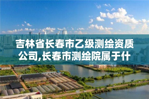 吉林省长春市乙级测绘资质公司,长春市测绘院属于什么单位