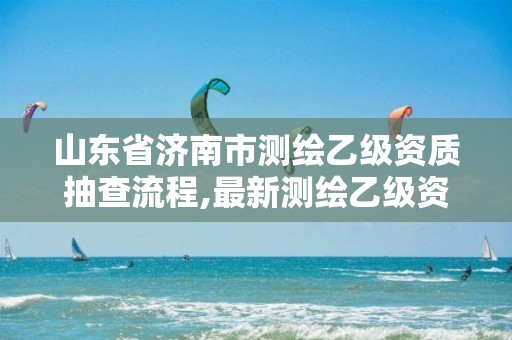 山东省济南市测绘乙级资质抽查流程,最新测绘乙级资质申报条件