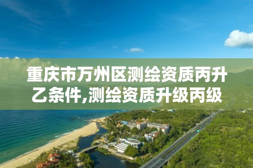 重庆市万州区测绘资质丙升乙条件,测绘资质升级丙级