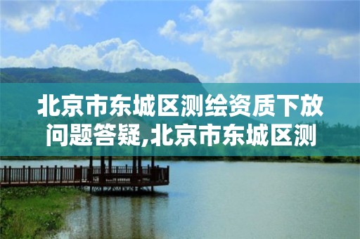 北京市东城区测绘资质下放问题答疑,北京市东城区测绘资质下放问题答疑中心