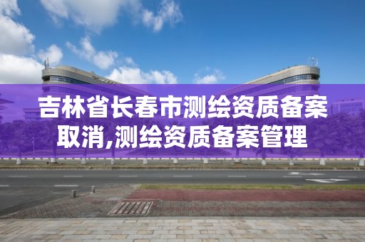 吉林省长春市测绘资质备案取消,测绘资质备案管理