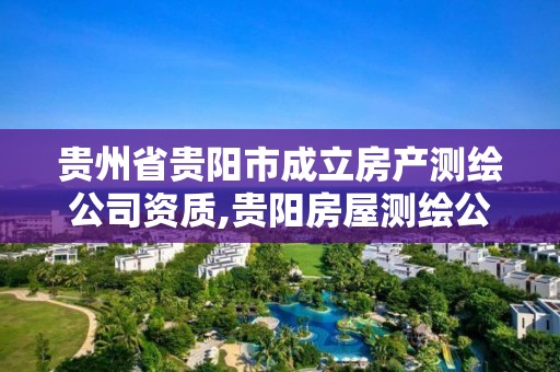 贵州省贵阳市成立房产测绘公司资质,贵阳房屋测绘公司