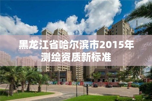 黑龙江省哈尔滨市2015年测绘资质新标准