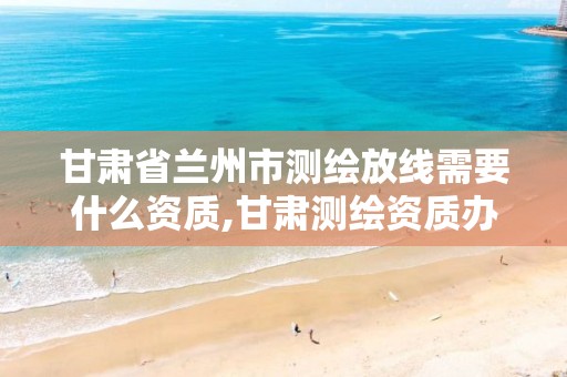 甘肃省兰州市测绘放线需要什么资质,甘肃测绘资质办理