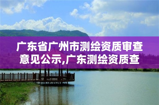 广东省广州市测绘资质审查意见公示,广东测绘资质查询。