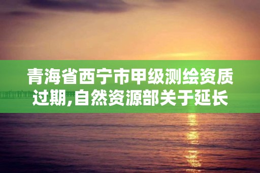 青海省西宁市甲级测绘资质过期,自然资源部关于延长甲级测绘资质证书有效期的公告