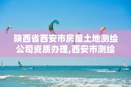 陕西省西安市房屋土地测绘公司资质办理,西安市测绘地理信息局