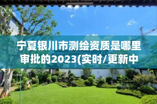 宁夏银川市测绘资质是哪里审批的2023(实时/更新中)