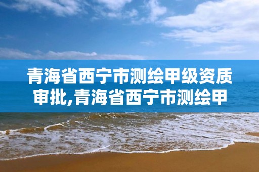 青海省西宁市测绘甲级资质审批,青海省西宁市测绘甲级资质审批单位名单