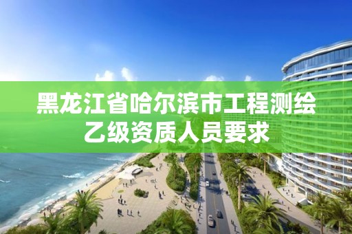 黑龙江省哈尔滨市工程测绘乙级资质人员要求