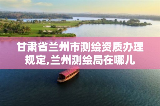 甘肃省兰州市测绘资质办理规定,兰州测绘局在哪儿