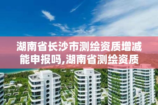 湖南省长沙市测绘资质增减能申报吗,湖南省测绘资质申请公示。