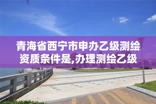 青海省西宁市申办乙级测绘资质条件是,办理测绘乙级资质要求