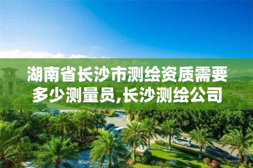 湖南省长沙市测绘资质需要多少测量员,长沙测绘公司资质有哪家。