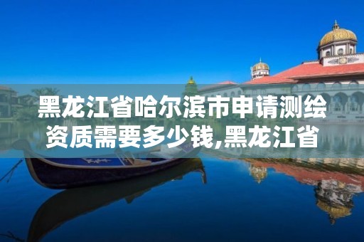 黑龙江省哈尔滨市申请测绘资质需要多少钱,黑龙江省测绘资质延期通知。